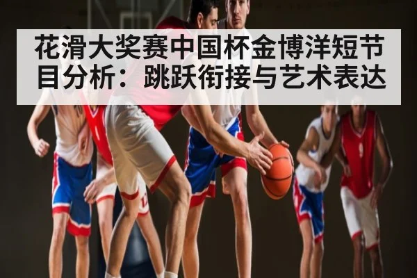 花滑大奖赛中国杯金博洋短节目分析：跳跃衔接与艺术表达